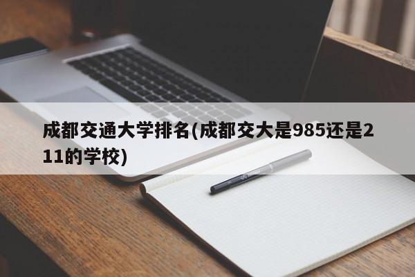 成都交通大学排名(成都交大是985还是211的学校)