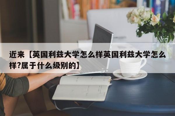 近来【英国利兹大学怎么样英国利兹大学怎么样?属于什么级别的】