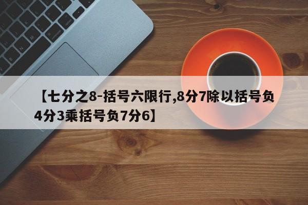 【七分之8-括号六限行,8分7除以括号负4分3乘括号负7分6】