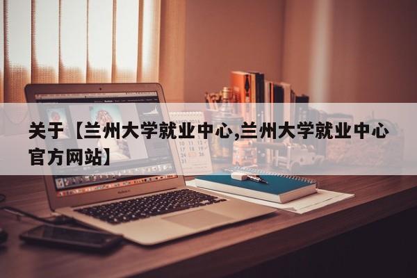 关于【兰州大学就业中心,兰州大学就业中心官方网站】