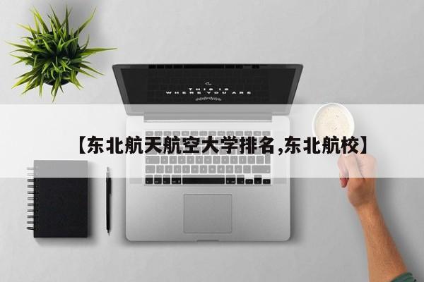 【东北航天航空大学排名,东北航校】