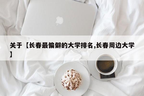 关于【长春最偏僻的大学排名,长春周边大学】