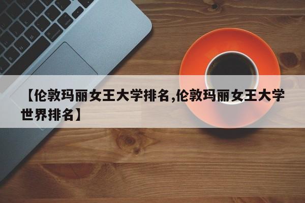 【伦敦玛丽女王大学排名,伦敦玛丽女王大学世界排名】