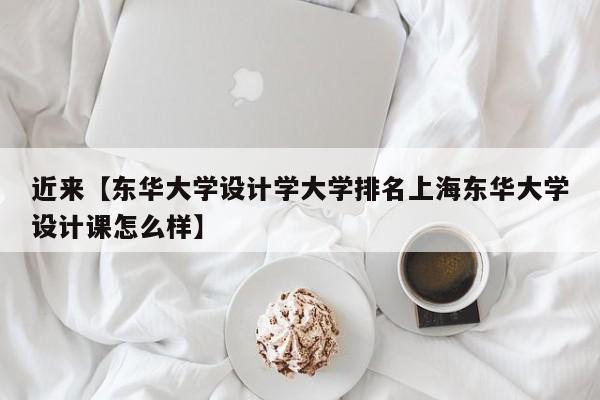 近来【东华大学设计学大学排名上海东华大学设计课怎么样】