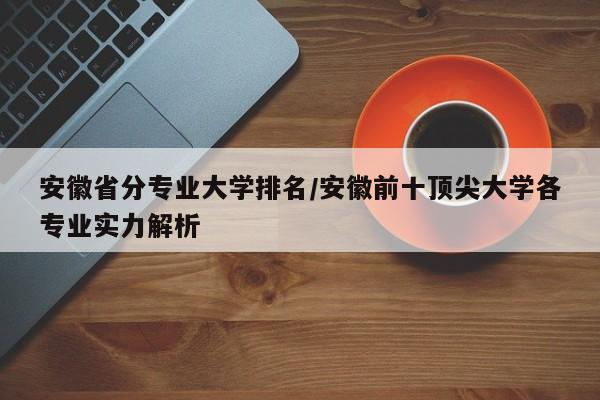 安徽省分专业大学排名/安徽前十顶尖大学各专业实力解析