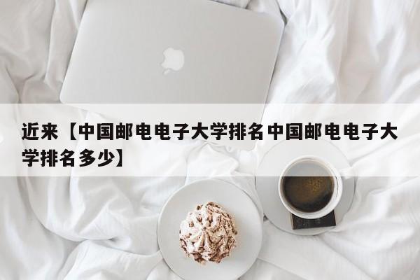 近来【中国邮电电子大学排名中国邮电电子大学排名多少】