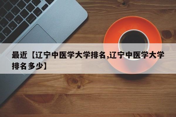 最近【辽宁中医学大学排名,辽宁中医学大学排名多少】