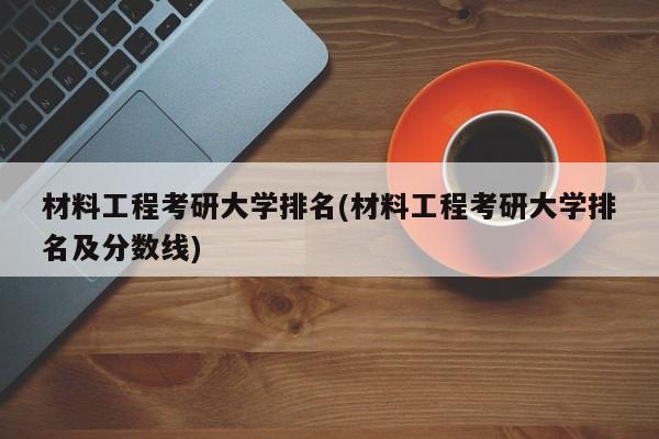 材料工程考研大学排名(材料工程考研大学排名及分数线)