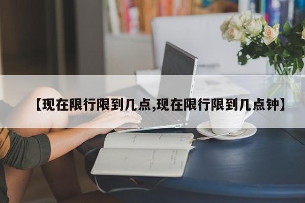 【现在限行限到几点,现在限行限到几点钟】