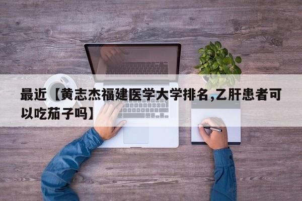 最近【黄志杰福建医学大学排名,乙肝患者可以吃茄子吗】