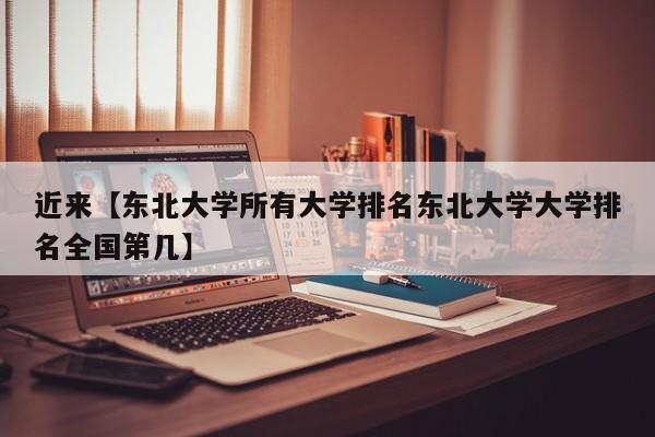 近来【东北大学所有大学排名东北大学大学排名全国第几】