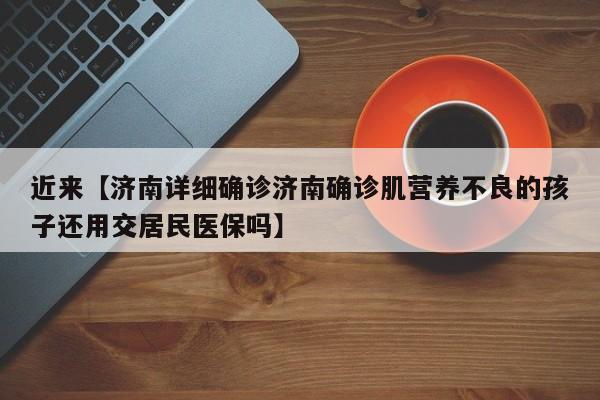 近来【济南详细确诊济南确诊肌营养不良的孩子还用交居民医保吗】