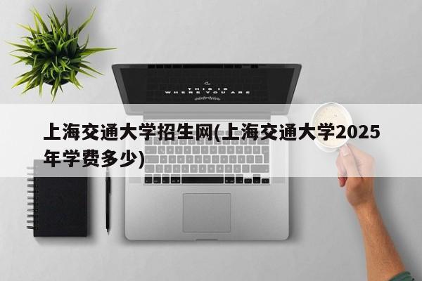 上海交通大学招生网(上海交通大学2025年学费多少)