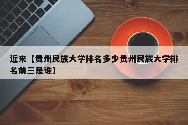 近来【贵州民族大学排名多少贵州民族大学排名前三是谁】