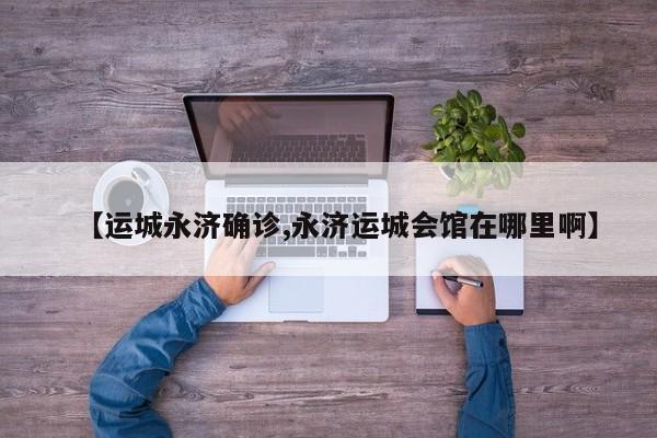 【运城永济确诊,永济运城会馆在哪里啊】