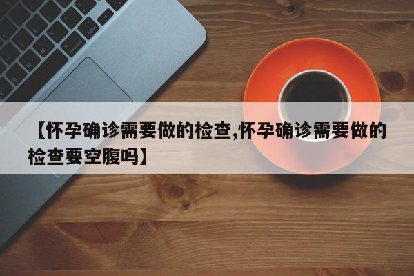 【怀孕确诊需要做的检查,怀孕确诊需要做的检查要空腹吗】