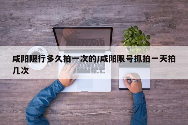 咸阳限行多久拍一次的/咸阳限号抓拍一天拍几次