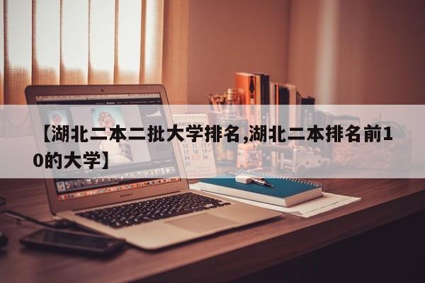 【湖北二本二批大学排名,湖北二本排名前10的大学】
