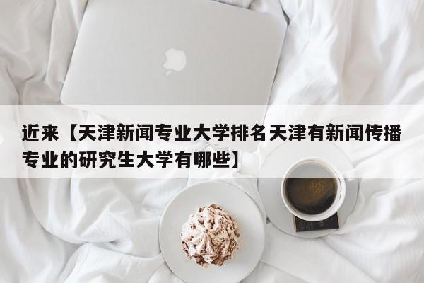 近来【天津新闻专业大学排名天津有新闻传播专业的研究生大学有哪些】