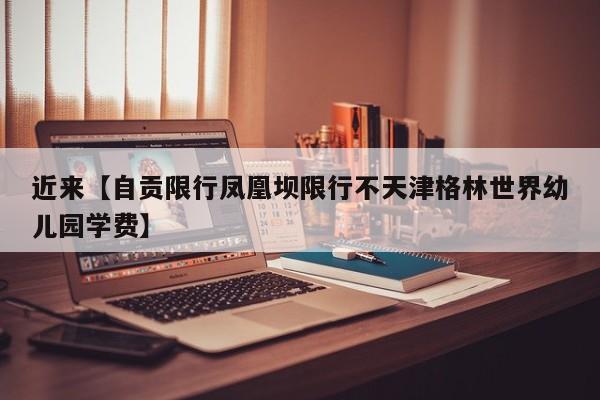 近来【自贡限行凤凰坝限行不天津格林世界幼儿园学费】