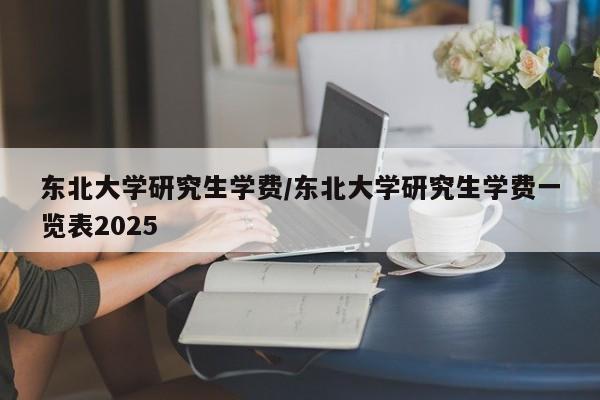 东北大学研究生学费/东北大学研究生学费一览表2025