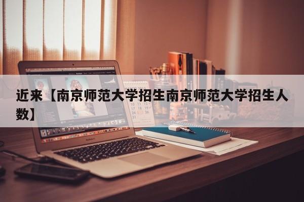 近来【南京师范大学招生南京师范大学招生人数】