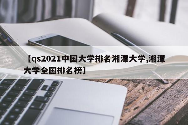 【qs2021中国大学排名湘潭大学,湘潭大学全国排名榜】