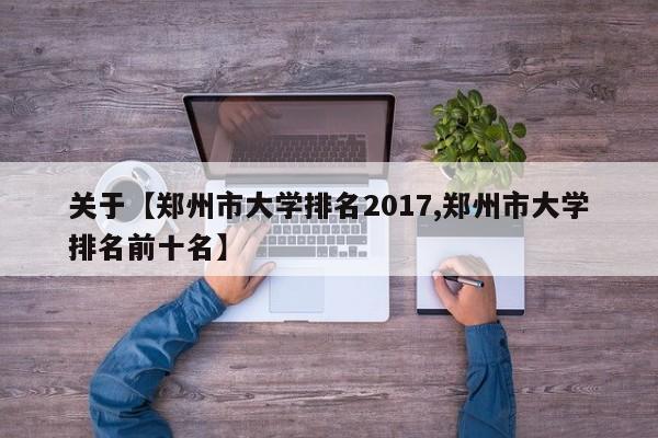 关于【郑州市大学排名2017,郑州市大学排名前十名】
