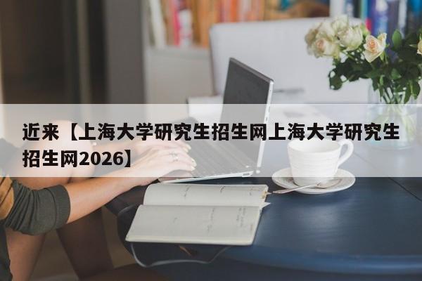 近来【上海大学研究生招生网上海大学研究生招生网2026】