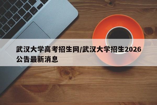 武汉大学高考招生网/武汉大学招生2026公告最新消息