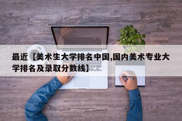 最近【美术生大学排名中国,国内美术专业大学排名及录取分数线】